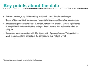 Key points about the data
• No comparison group data currently analysed*: cannot attribute changes
• Some of the quantitative measures ( especially for parents) have low completions
• Statistical significance indicates a pattern, not random chance. Clinical significance
is the practical importance of the change- does it have a real noticeable effect on
daily life
• Interviews were completed with 13children and 12 parents/carers. The qualitative
work is to understand aspects of the programme that helped or not.
* Comparison group data will be included in the final report
7
 