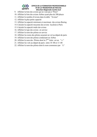 OFFICE DE LA FORMATION PROFESSIONNELLE 
ET DE LA PROMOTION DE TRAVAIL 
Direction Régionale Centre Sud 
9. Afficher la liste des avions qui ne vont pas à "Paris" 
10. Afficher la liste des avions Airbus ayant plus de 200 places 
11. Afficher le nombre d’avions dans la table "Avions" 
12. Afficher la plus petite capacité 
13. Afficher la capacité minimum et maximum des avions Boeing 
14. Calculer la capacité moyenne des avions localisés à Paris 
15. Calculer la capacité totale des avions 
16. Afficher le type des avions en service 
17. Afficher le nom des pilotes en service 
18. Afficher les noms des pilotes assurant un vol au départ de paris 
19. Afficher le nom des pilotes conduisant un Airbus 
20. Afficher le nom des Pilotes dont la 2ème lettre est un " e " 
21. Afficher les vols au départ de paris entre 10 :00 et 13 :00 
22. Afficher le nom des pilotes dont le nom commence par "c" 
