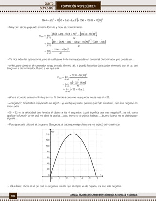100 ANALIZA RAZONES DE CAMBIO EN FENÓMENOS NATURALES Y SOCIALES
    222
t16t128256tt81616)t4(16 
−Muy bien, ahora ya puedo armar la fórmula y hacer el procedimiento.
         
    
 
t
t16t32
lim
t
256384t16t128256t96384
lim
t
416496t416t496
limm
2
0t
2
0t
22
0t
tan












−Ya hice todas las operaciones, pero si sustituyo el límite me va a quedar un cero en el denominador y no puede ser…
−Ahhh, pero como en el numerador tengo en cada término t , lo puedo factorizar para poder eliminarlo con el t que
tengo en el denominador. Bueno a ver qué sale.
 
 
 t1632lim
t
t1632t
lim
t
t16t32
limm
0t
0t
2
0t
tan










−Ahora si puedo evaluar el límite y como t tiende a cero me va a quedar nada más el −32.
−¿Negativo?, ¿me habré equivocado en algo?.....ya verifiqué y nada, parece que todo está bien, pero ese negativo no
me cuadra.
−Si −32 es la velocidad que llevaba el objeto a los 4 segundos, ¿qué significa que sea negativo?....ya sé, voy a
graficar la función a ver qué me dice la gráfica….jaja, como si la gráfica hablara…..bueno Marco no te distraigas y
síguele…
−Para graficarla utilizaré el programa Geogebra, al cabo que mi profesor ya me explicó cómo se hace.
− ¡Qué bien!, ahora sí sé por qué es negativa, resulta que el objeto va de bajada, por eso sale negativa.
 