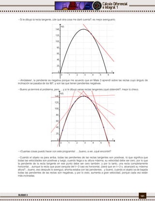 101BLOQUE 3
−Si le dibujo la recta tangente, ¿de qué otra cosa me daré cuenta?, es mejor averiguarlo.
−¡Andaleee!, la pendiente es negativa porque me acuerdo que en Mate 3 aprendí sobre las rectas cuyo ángulo de
inclinación se pasaba de los 90º, y son las que tienen pendientes negativas.
−Bueno ya terminé el problema, pero…. y si le dibujo varias rectas tangentes ¿qué obtendré?, mejor lo checo.
−¡Cuantas cosas puedo hacer con este programita!…..bueno, a ver, ¿qué encontré?
−Cuando el objeto va para arriba, todas las pendientes de las rectas tangentes son positivas, lo que significa que
todas las velocidades son positivas y luego, cuando llega a su altura máxima, su velocidad debe ser cero, por lo que
la pendiente de la recta tangente en ese punto debe ser cero también, y por lo tanto, una recta completamente
horizontal….aunque la recta que puse cerquita del t=3 casi es horizontal, ¿será que en t=3 s, alcanzará su máxima
altura?....bueno, eso después lo averiguo, ahorita estaba con las pendientes…y bueno, cuando el objeto va de bajada
todas las pendientes de las rectas son negativas, y por lo visto, aumenta a gran velocidad, porque cada vez están
más inclinadas.
 