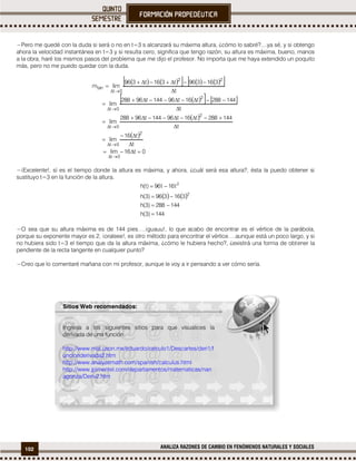 102 ANALIZA RAZONES DE CAMBIO EN FENÓMENOS NATURALES Y SOCIALES
−Pero me quedé con la duda si será o no en t=3 s alcanzará su máxima altura, ¿cómo lo sabré?....ya sé, y si obtengo
ahora la velocidad instantánea en t=3 y si resulta cero, significa que tengo razón, su altura es máxima, bueno, manos
a la obra, haré los mismos pasos del problema que me dijo el profesor. No importa que me haya extendido un poquito
más, pero no me puedo quedar con la duda.
         
    
 
 
0t16lim
t
t16
lim
t
144288t16t96144t96288
lim
t
144288t16t96144t96288
lim
t
316396t316t396
limm
0t
2
0t
2
0t
2
0t
22
0t
tan


















−¡Excelente!, sí es el tiempo donde la altura es máxima, y ahora, ¿cuál será esa altura?, ésta la puedo obtener si
sustituyo t=3 en la función de la altura.
   
144)3(h
144288)3(h
316396)3(h
t16t96)t(h
2
2




−O sea que su altura máxima es de 144 pies….¡guauu!, lo que acabo de encontrar es el vértice de la parábola,
porque su exponente mayor es 2, ¡oraleee!, es otro método para encontrar el vértice….aunque está un poco largo, y si
no hubiera sido t=3 el tiempo que da la altura máxima, ¿cómo le hubiera hecho?, ¿existirá una forma de obtener la
pendiente de la recta tangente en cualquier punto?
−Creo que lo comentaré mañana con mi profesor, aunque le voy a ir pensando a ver cómo sería.

Sitios Web recomendados:
Ingresa a los siguientes sitios para que visualices la
derivada de una función.
http://www.mat.uson.mx/eduardo/calculo1/Descartes/deri1/f
uncionderivada2.htm
http://www.analyzemath.com/spanish/calculus.html
http://www.jpimentel.com/departamentos/matematicas/nan
agonza/Deriv2.htm
 