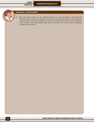 104 ANALIZA RAZONES DE CAMBIO EN FENÓMENOS NATURALES Y SOCIALES
2. Don Juan desea comprar un lote rectangular dentro de un terreno baldío de 100 metros de
ancho por 50 de largo, en él construirá una llantera que debe tener 800 m2
; para decidir las
dimensiones del lote, debe bardearlo por tres de sus lados, dejando libre el lado que utilizará
como entrada. ¿qué dimensiones debe tener el lote para que la suma de las longitudes
bardeadas sea mínima?
Actividad: 4 (continuación)
 