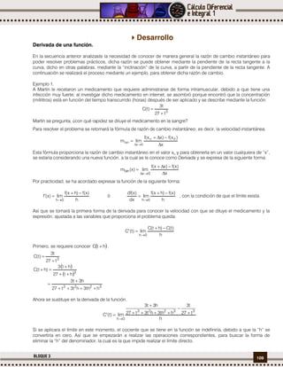 109BLOQUE 3
Desarrollo
Derivada de una función.
En la secuencia anterior analizaste la necesidad de conocer de manera general la razón de cambio instantáneo para
poder resolver problemas prácticos, dicha razón se puede obtener mediante la pendiente de la recta tangente a la
curva, dicho en otras palabras, mediante la “inclinación” de la curva, a partir de la pendiente de la recta tangente. A
continuación se realizará el proceso mediante un ejemplo, para obtener dicha razón de cambio.
Ejemplo 1.
A Martín le recetaron un medicamento que requiere administrarse de forma intramuscular, debido a que tiene una
infección muy fuerte; al investigar dicho medicamento en internet, se asombró porque encontró que la concentración
(mililitros) está en función del tiempo transcurrido (horas) después de ser aplicado y se describe mediante la función:
3
t27
t3
)t(C


Martín se pregunta, ¿con qué rapidez se diluye el medicamento en la sangre?
Para resolver el problema se retomará la fórmula de razón de cambio instantáneo, es decir, la velocidad instantánea.
x
)x(f)xx(f
limm 0o
0x
tan




Esta fórmula proporciona la razón de cambio instantáneo en el valor xo y para obtenerla en un valor cualquiera de “x”,
se estaría considerando una nueva función, a la cual se le conoce como Derivada y se expresa de la siguiente forma:
x
)x(f)xx(f
lim)x(m
0x
tan




Por practicidad, se ha acordado expresar la función de la siguiente forma:
h
)x(f)hx(f
lim)x(f
0h



ó
h
)x(f)hx(f
lim
dx
)x(df
0h



, con la condición de que el límite exista.
Así que se tomará la primera forma de la derivada para conocer la velocidad con que se diluye el medicamento y la
expresión, ajustada a las variables que proporciona el problema queda:
h
)t(C)ht(C
lim)t(C
0h



Primero, se requiere conocer  htC  .
3
t27
t3
)t(C


 
 
3223
3
hth3ht3t27
h3t3
ht27
ht3
)ht(C






Ahora se sustituye en la derivada de la función.
h
t27
t3
hth3ht3t27
h3t3
lim)t(C
33223
0h






Si se aplicara el límite en este momento, el cociente que se tiene en la función se indefiniría, debido a que la “h” se
convertiría en cero. Así que se empezarán a realizar las operaciones correspondientes, para buscar la forma de
eliminar la “h” del denominador, la cual es la que impide realizar el límite directo.
 