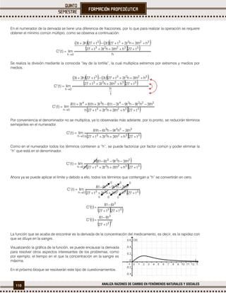 110 ANALIZA RAZONES DE CAMBIO EN FENÓMENOS NATURALES Y SOCIALES
En el numerador de la derivada se tiene una diferencia de fracciones, por lo que para realizar la operación se requiere
obtener el mínimo común múltiplo, como se observa a continuación:
     
  
h
t27hth3ht3t27
hth3ht3t27t3t27h3t3
lim)t(C
33223
32233
0h




Se realiza la división mediante la conocida “ley de la tortilla”, la cual multiplica extremos por extremos y medios por
medios.
  33223
3223434
0h t27hth3ht3t27h
th3ht9ht9t3t81ht3h81t3t81
lim)t(C




Por conveniencia el denominador no se multiplica, ya lo observarás más adelante, por lo pronto, se reducirán términos
semejantes en el numerador.
  33223
3223
0h t27hth3ht3t27h
th3ht9ht6h81
lim)t(C




Como en el numerador todos los términos contienen a “h”, se puede factorizar por factor común y poder eliminar la
“h” que está en el denominador.
Ahora ya se puede aplicar el límite y debido a ello, todos los términos que contengan a “h” se convertirán en cero.
 
  
 
 23
3
33
3
t27
t681
tC
t27t27
t681
tC






La función que se acaba de encontrar es la derivada de la concentración del medicamento, es decir, es la rapidez con
que se diluye en la sangre.
Visualizando la gráfica de la función, se puede encausar la derivada
para resolver otros aspectos interesantes de los problemas, como
por ejemplo, el tiempo en el que la concentración en la sangre es
máxima.
En el próximo bloque se resolverán este tipo de cuestionamientos.
  33223
223
0h t27hth3ht3t27
th3ht9t681
lim)t(C




0 0 0
0 0 0
 
  33223
223
0h t27hth3ht3t27h
th3ht9t681h
lim)t(C




     
  
1
h
t27hth3ht3t27
hth3ht3t27t3t27h3t3
lim)t(C
33223
32233
0h




 