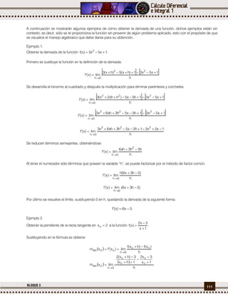 111BLOQUE 3
A continuación se mostrarán algunos ejemplos de cómo obtener la derivada de una función, dichos ejemplos están sin
contexto, es decir, sólo se te proporciona la función sin provenir de algún problema aplicado, esto con el propósito de que
se visualice el manejo algebraico que debe darse para su obtención.
Ejemplo 1.
Obtener la derivada de la función 1x5x3)x(f 2
 .
Primero se sustituye la función en la definición de la derivada.
   
h
1x5x31)hx(5)hx(3
lim)x(f
22
0h



Se desarrolla el binomio al cuadrado y después la multiplicación para eliminar paréntesis y corchetes.
   
h
1x5x31h5x5)hxh2x(3
lim)x(f
222
0h



   
h
1x5x31h5x5h3xh6x3
lim)x(f
222
0h



h
1x5x31h5x5h3xh6x3
lim)x(f
222
0h



Se reducen términos semejantes, obteniéndose:
h
h5h3xh6
lim)x(f
2
0h



Al tener el numerador sólo términos que poseen la variable “h”, se puede factorizar por el método de factor común.
h
)5h3x6(h
lím)x(f
0h



)5h3x6(lim)x(f
0h


Por último se resuelve el límite, sustituyendo 0 en h, quedando la derivada de la siguiente forma.
5x6)x(f 
Ejemplo 2.
Obtener la pendiente de la recta tangente en 2xo  a la función
1x
3x2
)x(f


 .
Sustituyendo en la fórmula se obtiene:
 
h
)x(f)hx(f
lim)x(fxm oo
0h
ootan



   
h
1x
3x2
1hx
3)hx(2
limxm o
o
o
o
0h
otan







 
