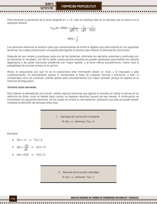 114 ANALIZA RAZONES DE CAMBIO EN FENÓMENOS NATURALES Y SOCIALES
Para encontrar la pendiente de la recta tangente en 9x  , sólo se sustituye éste en la derivada que se obtuvo en la
expresión anterior.
 
)2)(2(
1
42
1
592
1
9M)9(mtan 


4
1
)9(M 
Los ejercicios anteriores te sirvieron para que comprendieras de fondo el álgebra que está implícita en los siguientes
teoremas, los cuales proporcionan una ayuda para agilizar el proceso para obtener la derivada de una función.
Después de que revises y practiques cada uno de los teoremas, retomarás los ejemplos anteriores y verificarás con
los teoremas su resultado, con ello te darás cuenta que los procesos se pueden generalizar para facilitar los cálculos
algebraicos y así poder solucionar problemas con mayor rapidez, y al tener menos procedimiento, menor será la
probabilidad de cometer errores en el camino.
Ahora, te preguntarás por qué no se te proporciona esta información desde un inicio, y la respuesta a este
cuestionamiento, es precisamente porque si comprendes la base de cualquier fórmula o estructura, o bien, si
comprendes cómo se construyó, podrás aplicar estos procedimientos con mayor facilidad, porque se registra en la
memoria de largo plazo.
Teorema sobre derivadas.
Para obtener la derivada de una función, existen algunos teoremas que agilizan el proceso sin utilizar la derivar en su
definición de límite, como te habrás dado cuenta, es bastante laborioso hacerlo de esa manera. A continuación se
enumerarán los siguientes teoremas, de los cuales se omitirá su demostración; aclarando que ésta se puede realizar
mediante la definición de derivada antes vista.
Ejemplos:
 0)x(f3)x(f 
 0)x(g
5
3
)x(g 


 0)x(h23.0)x(h 
1. Derivada de una función constante.
Si c)x(f  , entonces 0)x(f 
2. Derivada de la función identidad.
Si x)x(f  , entonces 1)x(f 
 