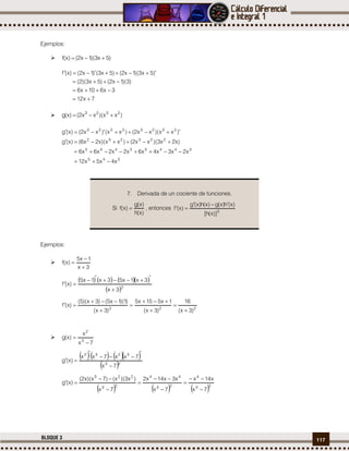 117BLOQUE 3
Ejemplos:
 )5x3)(1x2()x(f 
7x12
3x610x6
)3)(1x2()5x3)(2(
)5x3)(1x2()5x3()1x2()x(f




 )xx)(xx2()x(g 2323

345
34453445
223232
23232323
x4x5x12
x2x3x4x6x2x2x6x6
)x2x3)(xx2()xx)(x2x6()x(g
)xx)(xx2()xx()xx2()x(g




Ejemplos:

3x
1x5
)x(f



      
 2
3x
3x1x53x1x5
)x(f



222
)3x(
16
)3x(
1x515x5
)3x(
)1)(1x5()3x)(5(
)x(f









7x
x
)x(g 3
2


     
 23
3232
7x
7xx7xx
)x(g





     23
4
23
44
23
223
7x
x14x
7x
x3x14x2
7x
)x3)(x()7x)(x2(
)x(g









7. Derivada de un cociente de funciones.
Si
)x(h
)x(g
)x(f  , entonces
2
)]x(h[
)x(h)x(g)x(h)x(g
)x(f


 