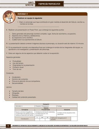 12 ARGUMENTA EL ESTUDIO DEL CÁLCULO MEDIANTE EL ANÁLISIS DE SU EVOLUCIÓN, SUS MODELOS MATEMÁTICOS Y SU RELACIÓN CON HECHOS REALES
Evaluación
Actividad: 3 Producto: Presentación. Puntaje:
Saberes
Conceptual Procedimental Actitudinal
Expone una breve biografía de
un personaje que aportó en gran
medida al desarrollo del Cálculo.
Sintetiza la información obtenida y
la reestructura en una
presentación.
Cumple con los requisitos de la
exposición.
Coevaluación
C MC NC Calificación otorgada por el
docente
Realicen en equipo lo siguiente:
I. Elijan un personaje que haya contribuido en gran medida al desarrollo del Cálculo, escribe su
nombre en la línea.
___________________________________________________
II. Realicen una presentación en Power Point, que contenga los siguientes puntos:
1. Datos generales del personaje (nombre completo, lugar, fecha de nacimiento y ocupación).
2. Aspectos de su infancia y adolescencia.
3. Su trayectoria como científico.
4. Cuáles fueron sus aportaciones al Cálculo.
III. La presentación deberá contener imágenes alusivas al personaje y su duración será de máximo 10 minutos.
IV. En la presentación incluirán una diapositiva final que contenga el nombre de los integrantes del equipo, su
aportación a la investigación y presentación del personaje.
V. Estos son algunos de los aspectos que deberán cuidar en la exposición.
Aspectos generales:
 Puntualidad.
 Uso del tiempo.
 Originalidad en la presentación.
 Contacto visual.
 Tono de voz.
Contenido:
 Vocabulario.
 Dominio del contenido.
 Procura la atención de sus compañeros.
 Secuencialidad.
Lámina:
 Tamaño de letra
 Ortografía.
 Rotulado.
 Calidad del contenido presentado.
Actividad: 3
 