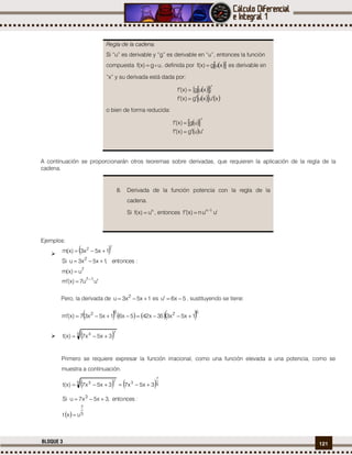121BLOQUE 3
A continuación se proporcionarán otros teoremas sobre derivadas, que requieren la aplicación de la regla de la
cadena.
Ejemplos:

 72
1x5x3)x(m 
7
2
u)x(m
:entonces,1x5x3uSi


uu7)x(m 17  
Pero, la derivada de 1x5x3u 2
 es 5x6u  , sustituyendo se tiene:
      6262
1x5x335x425x61x5x37)x(m 
  5 73
3x5x7)x(t 
Primero se requiere expresar la función irracional, como una función elevada a una potencia, como se
muestra a continuación.
   5
7
35 73
3x5x73x5x7)x(t 
  5
7
3
uxt
:entonces,3x5x7uSi


Regla de la cadena.
Si “u” es derivable y “g” es derivable en “u”, entonces la función
compuesta ug)x(f  , definida por   xug)x(f  es derivable en
“x” y su derivada está dada por:
   
    xuxug)x(f
xug)x(f


o bien de forma reducida:
  
 uug)x(f
ug)x(f


8. Derivada de la función potencia con la regla de la
cadena.
Si n
u)x(f  , entonces 'uun)x(f 1n

 