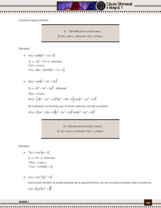 125BLOQUE 3
Funciones trigonométricas.
Ejemplos:
  2x7x3sen)x(h 2

   2x7x3cos7x6)x(h
ucosu)x(h
:entonces,2x7x3uSi
2
2



  523
x3x5xsen)x(N 
  :entonces,x3x5xuSi
523

     5232423
x3x5xcos3x103xx3x5x5)x(N
ucosu)x(N




 

Se multiplican los términos que no tienen potencia, con ello se obtiene:
    5234232
x3x5xcosx3x5x15x50x15)x(N 
Ejemplos:
  2x3sco)x(T 
Si 2x3u  , entonces:
 
 2x3sen3)x(T
usenuxT


  1x2sco)x(L 54

Esta función también se puede expresar de la siguiente forma, con ello se podrá visualizar mejor la potencia.
  45
1x2sco)x(L 
9. Derivada de la función seno.
Si usen)x(f  , entonces ucosu)x(f 
10. Derivada de la función coseno.
Si usco)x(f  , entonces usenu)x(f 
 