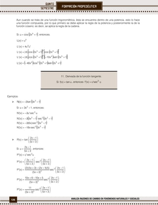 126 ANALIZA RAZONES DE CAMBIO EN FENÓMENOS NATURALES Y SOCIALES
Aun cuando se trata de una función trigonométrica, ésta se encuentra dentro de una potencia, esto lo hace
una función compuesta, por lo que primero se debe aplicar la regla de la potencia y posteriormente la de la
función coseno, es decir, se aplica la regla de la cadena.
Si  1x2scou 5
 , entonces:
4
u)x(L 
     
       1x2senx101x2sco)4()x('L
1x2cos1x2sco)4()x('L
uu4)x('L
5435
535
3




     1x2sen1x2scox40)x('L 5534

Ejemplos:
  1x3nta3)x(N 2

Si 1x3u 2
 , entonces:
   
 
 1x3csex18)x(N
1x3cse)x6(3)x(N
1x3sec1x33)x(N
usecu3)x(N
22
22
222
2






 








3x5
1x2
nta)x(P
Si
3x5
1x2
u


 , entonces:






























3x5
1x2
cse
)3x5(
)5)(1x2()3x5)(2(
)x(P
3x5
1x2
cse
3x5
1x2
)x(P
ucseu)x(P
2
2
2
2











3x5
1x2
cse
)3x5(
5x106x10
)x(P 2
2










3x5
1x2
cse
)3x5(
11
)x(P 2
2
11. Derivada de la función tangente.
Si unta)x(f  , entonces usecu)x(f 2
 