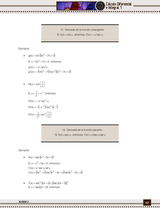 127BLOQUE 3
Ejemplos:
  2x7x5tco)x(g 3

Si 2x7x5u 3
 , entonces:
   2x7x5ccs7x15)x(g
uccsu)x(g
322
2


 






x
1
tco)x(H
Si 1
x
x
1
u 
 , entonces:
uccsu)x(H 2

   122
xccsx)x(H 








x
1
ccs
x
1
)x(H 2
2
Ejemplos:
  3x5xcse)x(h 3

Si 3x5xu 3
 , entonces:
     3x5xnta3x5xcse5x3)x('h
untaucseu)x('h
332


     44
3x2cse3x2cse)x(T 
Si  3x2secu  , entonces:
12. Derivada de la función cotangente.
Si utco)x(f  , entonces ucscu)x(f 
13. Derivada de la función secante.
Si ucse)x(f  , entonces untaucseu)x(f 
 