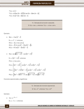 128 ANALIZA RAZONES DE CAMBIO EN FENÓMENOS NATURALES Y SOCIALES
     )3x2(nta3x2cse)2(3x2cse)4()x(T
uu4)x(T
3
3


  )3x2(nta3x2cse8)x(T 4

Ejemplos:
  1xccs7)x(B 2

Si 1xu 2
 , entonces:
 
    
   1xtco1xccsx14)x(B
1xtco1xccsx27)x(B
ucotucscu7)x(B
22
22



    3
4
33 43
x7x2ccsx7x2ccs)x(R 
Si  3
4
3
x7x2u  , entonces:
     
       3
4
33
4
323
1
3
3
4
33
4
33
4
3
x7x2tcox7x2ccs7x6x7x2
3
4
)x(R
x7x2cotx7x2cscx7x2)x(R
ucotucscu)x(R






















     3 433 433 32
x7x2tcox7x2ccsx7x27x6
3
4
)x(R 
Funciones exponenciales y logarítmicas
Ejemplos:
 1x7
e)x(f 

Si 1x7u  , entonces:
14. Derivada de la función cosecante.
Si uccs)x(f  , entonces utcouccsu)x(f 
15. Derivada de la función exponencial.
Si u
e)x(f  , entonces u
eu)x(f 
 
