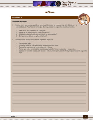 13BLOQUE 1
Cierre
Realiza lo siguiente:
I. Escribe con tus propias palabras una cuartilla sobre la importancia del Cálculo en la
sociedad actual. Para hacerlo tienes que dar respuesta a los siguientes cuestionamientos.
1) ¿Qué es el Cálculo Diferencial e Integral?
2) ¿Cómo se ha desarrollado a través del tiempo?
3) ¿Cuáles son las aplicaciones del Cálculo en la actualidad?
4) ¿En tu entorno, dónde se aplica el Cálculo?
II. Para realizar tu escrito considera los siguientes aspectos:
 Estructura el título.
 Utiliza las palabras más adecuadas para expresar tus ideas.
 Elabora las oraciones de forma coherente y lógica.
 Revisa que estén correctos los signos de puntuación, letras mayúsculas y los acentos.
 Elabora un borrador para que te ayude a estructurar mejor tu escrito final y lo plasmes en la siguiente
hoja.
_________________________________________________________________________________________________
_________________________________________________________________________________________________
_________________________________________________________________________________________________
_________________________________________________________________________________________________
_________________________________________________________________________________________________
_________________________________________________________________________________________________
_________________________________________________________________________________________________
_________________________________________________________________________________________________
_________________________________________________________________________________________________
_________________________________________________________________________________________________
_________________________________________________________________________________________________
_________________________________________________________________________________________________
_________________________________________________________________________________________________
_________________________________________________________________________________________________
_________________________________________________________________________________________________
_________________________________________________________________________________________________
_________________________________________________________________________________________________
_________________________________________________________________________________________________
_________________________________________________________________________________________________
_________________________________________________________________________________________________
Actividad: 4
 