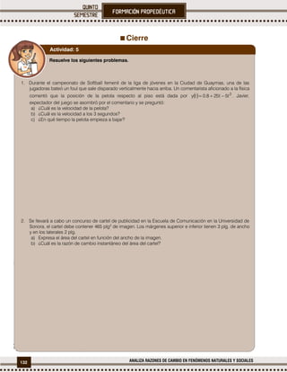 132 ANALIZA RAZONES DE CAMBIO EN FENÓMENOS NATURALES Y SOCIALES
Cierre
1
1
Cálculo Diferencial de una variable con aplicaciones.
Resuelve los siguientes problemas.
1. Durante el campeonato de Softball femenil de la liga de jóvenes en la Ciudad de Guaymas, una de las
jugadoras bateó un foul que sale disparado verticalmente hacia arriba. Un comentarista aficionado a la física
comentó que la posición de la pelota respecto al piso está dada por   2
t5t258.0ty  . Javier,
expectador del juego se asombró por el comentario y se preguntó:
a) ¿Cuál es la velocidad de la pelota?
b) ¿Cuál es la velocidad a los 3 segundos?
c) ¿En qué tiempo la pelota empieza a bajar?
2. Se llevará a cabo un concurso de cartel de publicidad en la Escuela de Comunicación en la Universidad de
Sonora, el cartel debe contener 465 plg2
de imagen. Los márgenes superior e inferior tienen 3 plg. de ancho
y en los laterales 2 plg.
a) Expresa el área del cartel en función del ancho de la imagen.
b) ¿Cuál es la razón de cambio instantáneo del área del cartel?
Actividad: 5
 
