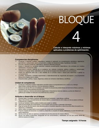 Tiempo asignado: 10 horas
Calcula e interpreta máximos y mínimos
aplicados a problemas de optimización.
Competencias disciplinares:
• Construye e interpreta modelos matemáticos mediante la aplicación de procedimientos aritméticos, algebraicos,
geométricos y variacionales, para la comprensión y análisis de situaciones reales, hipotéticas o formales.
• Formula y resuelve problemas matemáticos, aplicando diferentes enfoques.
• Explica e interpreta los resultados obtenidos mediante procedimientos matemáticos y los contrasta con modelos
establecidos o situaciones reales.
• Argumenta la solución obtenida de un problema, con métodos numéricos, gráficos, analíticos o variacionales,
mediante el lenguaje verbal, matemático y el uso de las tecnologías de la información y la comunicación.
• Analiza las relaciones entre dos o más variables de un proceso social o natural para determinar o estimar su
comportamiento.
• Cuantifica, representa y contrasta experimental o matemáticamente las magnitudes del espacio y las propiedades
físicas de los objetos que lo rodean.
• Interpreta tablas, gráficas, mapas, diagramas y textos con símbolos matemáticos y científicos.
Unidad de competencia:
• Construye e interpreta modelos matemáticos sencillos sobre el comportamiento de un móvil, en un tiempo
determinado y calcula máximos y mínimos absolutos y relativos.
• Valora el uso de las TIC’s en el modelado y simulación de situaciones problemáticas de fenómenos físicos, químicos,
ecológicos y de varios sectores de producción.
• Calcula máximos y mínimos de funciones algebraicas e interpreta los máximos relativos y puntos de inflexión en
gráficas que modelan la resolución de problemas de su entorno.
Atributos a desarrollar en el bloque:
4.1. Expresa ideas y conceptos mediante representaciones lingüísticas, matemáticas o gráficas.
5.1. Sigue instrucciones y procedimientos de manera reflexiva, comprendiendo cómo cada uno de sus pasos contribuye
al alcance de un objetivo.
5.4. Construye hipótesis, diseña y aplica modelos para probar su validez.
5.6. Utiliza las tecnologías de la información y comunicación para procesar e interpretar información.
6.1. Elige las fuentes de información más relevantes para un propósito específico y discrimina entre ellas de acuerdo a su
relevancia y confiabilidad.
7.1. Define metas y da seguimiento a sus procesos de construcción de conocimientos.
8.1. Propone maneras de solucionar un problema y desarrolla un proyecto en equipo, definiendo un curso de acción con
pasos específicos.
8.2. Aporta puntos de vista con apertura y considera los de otras personas de manera reflexiva.
8.3. Asume una actitud constructiva, congruente con los conocimientos y habilidades con los que cuenta dentro de
distintos equipos de trabajo.
 