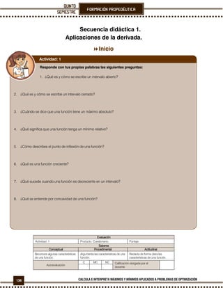 136 CALCULA E INTERPRETA MÁXIMOS Y MÍNIMOS APLICADOS A PROBLEMAS DE OPTIMIZACIÓN
Secuencia didáctica 1.
Aplicaciones de la derivada.
Inicio
EvaluaciónEvaluaciónEvaluaciónEvaluación
Actividad: 1 Producto: Cuestionario. Puntaje:
SaberesSaberesSaberesSaberes
ConceptualConceptualConceptualConceptual ProcedimentalProcedimentalProcedimentalProcedimental ActitudinalActitudinalActitudinalActitudinal
Reconoce algunas características
de una función.
Argumenta las características de una
función.
Redacta de forma clara las
características de una función.
Autoevaluación
C MC NC Calificación otorgada por el
docente
Responde con tus propias palabras las siguientes preguntas:
1. ¿Qué es y cómo se escribe un intervalo abierto?
2. ¿Qué es y cómo se escribe un intervalo cerrado?
3. ¿Cuándo se dice que una función tiene un máximo absoluto?
4. ¿Qué significa que una función tenga un mínimo relativo?
5. ¿Cómo describes el punto de inflexión de una función?
6. ¿Qué es una función creciente?
7. ¿Qué sucede cuando una función es decreciente en un intervalo?
8. ¿Qué se entiende por concavidad de una función?
Actividad: 1
 