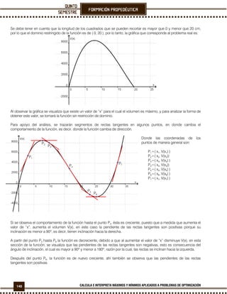 140 CALCULA E INTERPRETA MÁXIMOS Y MÍNIMOS APLICADOS A PROBLEMAS DE OPTIMIZACIÓN
Se debe tener en cuenta que la longitud de los cuadrados que se pueden recortar es mayor que 0 y menor que 20 cm,
por lo que el dominio restringido de la función es de ( 0, 20 ), por lo tanto, la gráfica que corresponde al problema real es:
Al observar la gráfica se visualiza que existe un valor de “x” para el cual el volumen es máximo, y para analizar la forma de
obtener este valor, se tomará la función sin restricción de dominio.
Para apoyo del análisis, se trazarán segmentos de rectas tangentes en algunos puntos, en donde cambia el
comportamiento de la función, es decir, donde la función cambia de dirección.
Donde las coordenadas de los
puntos de manera general son:
P1=( x1, V(x1) )
P2=( x2, V(x2))
P3=( x3, V(x3) )
P4=( x4, V(x4))
P5=( x5, V(x5) )
P6=( x6, V(x6) )
P7=( x7, V(x7) )
Si se observa el comportamiento de la función hasta el punto P2, ésta es creciente, puesto que a medida que aumenta el
valor de “x”, aumenta el volumen V(x), en este caso la pendiente de las rectas tangentes son positivas porque su
inclinación es menor a 90º, es decir, tienen inclinación hacia la derecha.
A partir del punto P2 hasta P6 la función es decreciente, debido a que al aumentar el valor de “x” disminuye V(x), en esta
sección de la función, se visualiza que las pendientes de las rectas tangentes son negativas, esto es consecuencia del
ángulo de inclinación, el cual es mayor a 90º y menor a 180º, razón por la cual, las rectas se inclinan hacia la izquierda.
Después del punto P6, la función es de nuevo creciente, ahí también se observa que las pendientes de las rectas
tangentes son positivas.
P4
P3
P5
P2
P1
P6
P7
 