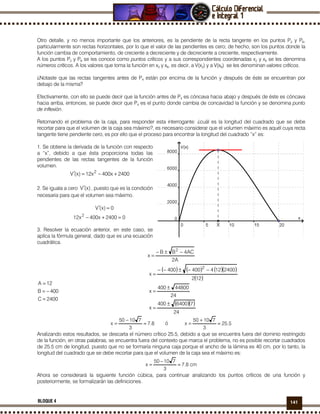 141BLOQUE 4
Otro detalle, y no menos importante que los anteriores, es la pendiente de la recta tangente en los puntos P2 y P6,
particularmente son rectas horizontales, por lo que el valor de las pendientes es cero; de hecho, son los puntos donde la
función cambia de comportamiento, de creciente a decreciente y de decreciente a creciente, respectivamente.
A los puntos P2 y P6 se les conoce como puntos críticos y a sus correspondientes coordenadas x2 y x6 se les denomina
números críticos. A los valores que toma la función en x2 y x6, es decir, a V(x2) y a V(x6) se les denominan valores críticos.
¿Notaste que las rectas tangentes antes de P4 están por encima de la función y después de éste se encuentran por
debajo de la misma?
Efectivamente, con ello se puede decir que la función antes de P4 es cóncava hacia abajo y después de éste es cóncava
hacia arriba, entonces, se puede decir que P4 es el punto donde cambia de concavidad la función y se denomina punto
de inflexión.
Retomando el problema de la caja, para responder esta interrogante: ¿cuál es la longitud del cuadrado que se debe
recortar para que el volumen de la caja sea máximo?, es necesario considerar que el volumen máximo es aquél cuya recta
tangente tiene pendiente cero, es por ello que el proceso para encontrar la longitud del cuadrado “x” es:
1. Se obtiene la derivada de la función con respecto
a “x”, debido a que ésta proporciona todas las
pendientes de las rectas tangentes de la función
volumen.
2400x400x12)x(V 2
+−=′
2. Se iguala a cero )x(V′ , puesto que es la condición
necesaria para que el volumen sea máximo.
0)x(V =′
02400x400x12 2
=+−
3. Resolver la ecuación anterior, en este caso, se
aplica la fórmula general, dado que es una ecuación
cuadrática.
A2
AC4BB
x
2
−±−
=
2400C
400B
12A
=
−=
=
( ) ( ) ( )( )
( )
( )( )
24
76400400
x
24
44800400
x
122
2400124400400
x
2
±
=
±
=
−−±−−
=
8.7
3
71050
x ≈
−
= ó 5.25
3
71050
x ≈
+
=
Analizando estos resultados, se descarta el número crítico 25.5, debido a que se encuentra fuera del dominio restringido
de la función, en otras palabras, se encuentra fuera del contexto que marca el problema, no es posible recortar cuadrados
de 25.5 cm de longitud, puesto que no se formaría ninguna caja porque el ancho de la lámina es 40 cm, por lo tanto, la
longitud del cuadrado que se debe recortar para que el volumen de la caja sea el máximo es:
cm8.7
3
71050
x ≈
−
=
Ahora se considerará la siguiente función cúbica, para continuar analizando los puntos críticos de una función y
posteriormente, se formalizarán las definiciones.
X
 