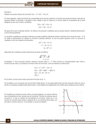 142 CALCULA E INTERPRETA MÁXIMOS Y MÍNIMOS APLICADOS A PROBLEMAS DE OPTIMIZACIÓN
Ejemplo 2.
Obtener los puntos críticos de la función 9x12x6x)x(f 23
+−+−= .
En otras palabras, solicita encontrar las coordenadas de los puntos máximos o mínimos que posea la función, para ello se
requiere obtener la derivada, e igualarla a cero, debido a que el máximo y el mínimo existe si la pendiente de la recta
tangente es cero, por lo tanto, se obtiene:
12x12x3)x(f 2
−+−=′
012x12x3 2
=−+−
De igual forma que el ejemplo anterior, se obtiene una ecuación cuadrática que se puede resolver mediante factorización
o por la fórmula general.
La ecuación cuadrática es sencilla y además se puede simplificar dividiendo ambos miembros de la ecuación entre −3. Si
se utiliza la factorización se obtiene un trinomio cuadrado perfecto, el cual se puede expresar como un binomio al
cuadrado, como se muestra a continuación.
( ) 02x
04x4x
012x12x3
2
2
2
=−
=+−
=−+−
Aplicando raíz cuadrada a ambos lados de la ecuación se obtiene:
( )
02x
02x 2
=−
=−
Al despejar “x” de la ecuación anterior, resulta el número crítico x = 2. Para conocer su correspondiente valor crítico y
formar el punto crítico, se sustituye el número crítico en la función, como se observa a continuación:
( ) ( ) ( )
1)2(f
924248)2(f
9212262)2(f
9x12x6x)x(f
23
23
=
+−+−=
+−+−=
+−+−=
Por lo tanto, el único punto crítico que tiene la función es (2, 1).
Sin la gráfica y con el proceso que se ha hecho hasta ahora, no se puede determinar qué tipo de punto crítico es, por lo
pronto, se analizará la gráfica para determinarlo y más adelante se establecerán los criterios para clasificar puntos críticos.
En la gráfica se visualiza el punto crítico y la recta tangente, con ella se reafirma
que su pendiente es cero, puesto que es horizontal. También se observa que en
el punto (2, 1) hay un cambio de concavidad en la función, antes de x=2 la
función es cóncava hacia arriba y después de él, es cóncava hacia abajo, por
tal motivo, el punto crítico (2, 1) es también un punto de inflexión.
 