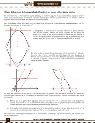 146 CALCULA E INTERPRETA MÁXIMOS Y MÍNIMOS APLICADOS A PROBLEMAS DE OPTIMIZACIÓN
Criterio de la primera derivada, para la clasificación de los puntos críticos de una función.
En el tema anterior se manejaron los puntos críticos y se analizaron algunas de sus características, éstas se tomarán
como base para establecer el criterio de la primera derivada para clasificar puntos críticos de una función. Existe un
segundo criterio de clasificación el cual se abordará posteriormente.
Para determinar el criterio, se observa el comportamiento de las derivadas de las siguientes funciones alrededor o en un
intervalo que contenga al número crítico “a”.
En esta gráfica, se observa que en el número crítico “a” es donde la función
toma su valor máximo, también, las rectas tangentes se encuentran por
encima de la función, lo que muestra que es cóncava hacia abajo. Además, la
función cambia de creciente a decreciente, por lo que la pendiente de la recta
tangente antes del número crítico es positiva y después de él es negativa.
De forma similar, en esta gráfica se tiene que en el número crítico “a”, la función
toma su valor mínimo, y además, las rectas tangentes están debajo de la
función, por lo que es cóncava hacia arriba. Nótese que antes del número crítico
la pendiente es negativa y después de él es positiva, es decir, la función cambia
de decreciente a creciente.
En estas dos gráficas el número crítico “a” establece un punto de inflexión, debido a que en él cambia de concavidad,
además, antes y después de “a”, la pendiente de la recta tangente no cambia de signo, como se comenta en cada caso a
continuación:
a) Nótese que en la gráfica de la izquierda, antes del número crítico “a”, la pendiente de la recta tangente es
positiva, exactamente en “a”, su pendiente es cero, y después de éste, su pendiente sigue siendo positiva. Se
observa también que su comportamiento es creciente en todo el intervalo.
b) En la gráfica de la derecha, su comportamiento es decreciente en todo el intervalo, además, antes de “a”, la
pendiente de la recta tangente es negativa, en “a” es cero y después es negativa de nuevo.
Un valor máximo o mínimo proviene siempre de un número crítico, sin embargo, el punto de inflexión puede provenir, o no,
de un número crítico.
)( )(
)(
)(
 