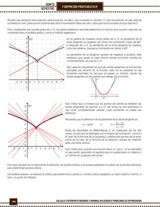 148 CALCULA E INTERPRETA MÁXIMOS Y MÍNIMOS APLICADOS A PROBLEMAS DE OPTIMIZACIÓN
Resulta que tampoco tiene solución esta ecuación, es decir, que no existe un número “x” que al sustituirlo en ella, ésta se
convierta en cero; para que el cociente sea cero el numerador debe ser cero, cosa que nunca sucede porque éste es 2.
Pero, analizando qué sucede antes de x=2, se puede establecer que éste determina un mínimo de la función, para ello se
mostrarán tanto el análisis gráfico, como el método algebraico.
En la gráfica se muestra cómo antes de x=2, la pendiente de la
recta tangente es negativa, por tener una inclinación mayor de 90º,
y después de x=2, la pendiente de la recta tangente es positiva,
como se observa, porque su inclinación es menor a 90º.
La pendiente de la tangente cambió de negativa a positiva, esto
establece que existe un valor mínimo donde la función cambia de
comportamiento, el cual es x=2.
Otro aspecto importante es que las rectas tangentes se encuentran
ubicadas por encima de la función, esto no se presenta en las
funciones normales en las que se posee un mínimo, donde las
rectas tangentes se encuentran por debajo de la función.
Esto indica que a medida que los puntos (en donde se obtienen las
rectas tangentes) se acercan a x=2, las rectas se van acercando a
una recta completamente vertical, cuya pendiente no existe por
definición.
Recuerda que la definición de la pendiente de la recta tangente es:
θ= tanm ó
12
12
xx
yy
m
−
−
=
Éstas las abordaste en Matemáticas 3, en cualquiera de los dos
casos, ya sea que la obtengas con el ángulo de inclinación, como es
el caso de la fórmula de la izquierda, o dados dos puntos de la recta,
como es el caso de la fórmula de la derecha, ambas se indefinen
para una recta vertical.
Esto indica que cuando una función tiene un “pico”, no es derivable
en ese punto, pero esto no significa que no pueda tener un máximo o
un mínimo en cualquier otro punto.
Con este ejemplo se complementa la definición de puntos críticos y se puede establecer el criterio de la primera derivada,
para determinar puntos críticos.
Del análisis anterior, se deduce el criterio para determinar cuando un número crítico establece un valor máximo, mínimo, o
bien, un punto de inflexión.
 