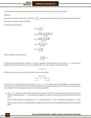 150 CALCULA E INTERPRETA MÁXIMOS Y MÍNIMOS APLICADOS A PROBLEMAS DE OPTIMIZACIÓN
A continuación se mostrarán varios ejemplos en donde se calculan los puntos críticos de una función.
Ejemplo 2.
Encontrar los números críticos de la función
1x
x
)x(f
2
+
= y determinar por medio del criterio de la primera derivada, si tiene
valor máximo, mínimo o punto de inflexión.
Primero se deriva la función:
( )( ) ( )( )
( )
( )( ) ( )( )
( )
( )
2
2
2
22
2
2
2
22
2
)1x(
x2x
)x(f
1x
xx2x2
)x(f
1x
1x1xx2
)x(f
1x
1xx1xx
)x(f
1x
x
)x(f
+
+
=′
+
−+
=′
+
−+
=′
+
′+−+
′
=′
′








+
=′
Ahora, se iguala la derivada a cero:
0
)1x(
x2x
2
2
=
+
+
Al observar la ecuación anterior, resulta ser un cociente, además, el denominador es cero cuando 1x −= , por lo que se
indefine la función en este valor, por lo tanto, el cociente será cero, sólo cuando el numerador sea cero.
0x2x2
=+
Se factoriza la ecuación y se resuelve, como se muestra a continuación:
2x0x
02xó0x
0)2x(x
−==
=+=
=+
Por lo tanto, los números críticos de la función son x=0 y x=−2. Para determinar si éstos establecen valores máximos,
mínimos o puntos de inflexión, se toma un valor de prueba antes y después de cada número crítico, para conocer el signo
de la derivada, como se muestra en cada uno de los incisos siguientes.
a) Para 0x = , primero se debe definir el intervalo de donde se tomarán los valores de prueba, para este caso se
tomará el intervalo abierto (−1, 4); se debe tener cuidado en no elegir un intervalo que pueda contener a otro número
crítico.
Como número de prueba a la izquierda de 0x = , se puede evaluar
2
1
x −= y a la derecha se evaluará 3x = . Para
visualizar mejor el signo de la derivada antes y después del número crítico, se presentarán los cálculos en la siguiente
tabla:
 