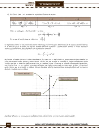 154 CALCULA E INTERPRETA MÁXIMOS Y MÍNIMOS APLICADOS A PROBLEMAS DE OPTIMIZACIÓN
c) Por último, para 1x = , se eligen los siguientes números de prueba.
2
1x = 1x = 2x =
( ) ( ) ( ) ( ) 8
5
2
12
2
1
2
1
2
1f
23
=+−−=′ ( ) ( ) ( ) ( ) 012111f 23
=+−−=′ ( ) ( ) ( ) 82222)2(f 23
−=+−−=′
( ) 0>xf′ ( ) 0xf =′ ( ) 0<xf′
Ahora se sustituye 1x = en la función, y se tiene:
12
29
2)1(
3
)1(
4
)1(
)1(f 2
34
=++−−=
Por lo que, la función tiene un máximo en 





12
29
,1 .
En el proceso anterior se obtuvieron dos valores máximos y uno mínimo; para determinar cuál de los dos valores máximos
es el absoluto y cuál el relativo, se requiere analizar la función o graficar. A continuación, primero se llevará a cabo el
análisis y posteriormente, se comprobará con la gráfica de la función.
2x
3
x
4
x
)x(f 2
34
++−−=
Al observar la función, se tiene que es una polinomial de cuarto grado, por lo tanto, no posee ninguna discontinuidad en
todos los números reales, es decir, para cualquier número real que se elija, se obtendrá su correspondiente valor en la
función, además, el signo del coeficiente principal es negativo, lo cual indica que se extiende infinitamente hacia abajo,
cuando x tiende a −∞ ó ∞, debido a que es una función par, dado que su grado es cuatro, esto también indica que el
punto mínimo que se encontró es relativo. Así que al graficar sólo los puntos críticos, se puede inferir cuál es máximo
absoluto y cuál es máximo relativo.
Al graficar la función se comprueba el resultado emitido anteriormente, como se muestra a continuación:
Máximo relativo o local
Máximo absoluto
Mínimo relativo o local
 