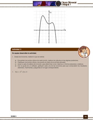 155BLOQUE 4
En equipo desarrollen la actividad.
I. Dadas las funciones, realicen lo que se solicita:
a) Encuentren los puntos críticos de cada función, realicen los cálculos en las páginas posteriores.
b) Clasifiquen los puntos críticos, de acuerdo al criterio de la primera derivada.
c) Lleven a cabo el análisis de la función, para determinar si son máximos o mínimos absolutos o relativos.
d) Con la ayuda de un software, grafiquen cada una de las funciones para que comprueben los resultados
obtenidos, imprímanlas y péguenlas en el lugar correspondiente.
1. 4x3x)x(f 2
++−=
Actividad: 5
 