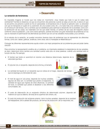 16 ARGUMENTA EL ESTUDIO DEL CÁLCULO MEDIANTE EL ANÁLISIS DE SU EVOLUCIÓN, SUS MODELOS MATEMÁTICOS Y SU RELACIÓN CON HECHOS REALES
Desarrollo
La variación de fenómenos.
Es imposible imaginar al mundo que nos rodea sin movimiento; ¿has notado que todo lo que te rodea está
cambiando? Cambia la distancia a la que se encuentran dos personas cuando se aleja una de otra, la altura en que
se encuentra una persona cuando se tira en paracaídas; la temperatura de un líquido al aplicarle calor, la velocidad
con que se transporta un sujeto en su automóvil, de una ciudad a otra, etc. y no nada más a los cambios que surgen
en el transcurrir del tiempo, sino a cambios que se establecen para optimizar el desarrollo de la sociedad, como son:
la distribución de las casas, los materiales con los que están hechas, el cambio de las rutas del trasporte urbano
conforme crece la población, y así como estos ejemplos, podrías encontrar una gran diversidad de problemas en los
que es necesario la optimización de alternativas que tienen que ver con las variables involucradas y sus cambios.
En el estudio de la variación, se pueden encontrar diversos tipos de problemas que se representan de diferentes
formas, como son: tablas, gráficas, analíticas, entre otras, esto lo manejaste en Matemáticas 4.
Conjugar las diferentes representaciones ayuda a tener una mejor perspectiva de los problemas para así poder darles
solución.
Para encontrar la representación analítica de un problema, es importante establecer la dependencia de las variables,
es decir, determinar cómo cambia una cantidad cuando varía otra, en otras palabras, cuándo una cantidad está en
función de otra. Por ejemplo:
 El tiempo que tarda un automóvil en recorrer una distancia determinada, depende de la
velocidad que lleva.
 El volumen de un recipiente, depende de la forma y el tamaño.
 La cantidad de líquido en un recipiente que se coloca en el fuego, depende del tiempo
que se exponga y la intensidad de calor.
 El nivel de agua en una presa, depende de muchas variables,
algunas de ellas son, la cantidad que pierde al evaporarse, la
cantidad de agua que ingresa de otras afluencias, la cantidad
de lluvia, la cantidad que pierde al abastecer a las diferentes
comunidades, etc.
 El costo de elaboración de un recipiente cilíndrico de determinado volumen, depende del
material con que se elabora, del área de la superficie del cilindro, etc.
 El costo de producción del recipiente anterior, tiene muchas variables, depende de la cantidad
de trabajadores, de la calidad del producto, del tiempo de producción, de la maquinaria, etc.
 