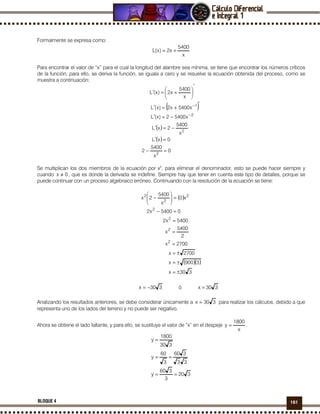 161BLOQUE 4
Formalmente se expresa como:
x
5400
x2)x(L +=
Para encontrar el valor de “x” para el cual la longitud del alambre sea mínima, se tiene que encontrar los números críticos
de la función, para ello, se deriva la función, se iguala a cero y se resuelve la ecuación obtenida del proceso, como se
muestra a continuación:
( )
( )
( )
0
x
5400
2
0xL
x
5400
2xL
x54002)x(L
x5400x2)x(L
x
5400
x2)x(L
2
2
2
1
=−
=′
−=′
−=′
′
+=′
′






+=′
−
−
Se multiplican los dos miembros de la ecuación por x2
, para eliminar el denominador, esto se puede hacer siempre y
cuando 0x ≠ , que es donde la derivada se indefine. Siempre hay que tener en cuenta este tipo de detalles, porque se
puede continuar con un proceso algebraico erróneo. Continuando con la resolución de la ecuación se tiene:
( )
( )( )
330x
3900x
2700x
2700x
2
5400
x
5400x2
05400x2
x0
x
5400
2x
2
2
2
2
2
2
2
±=
±=
±=
=
=
=
=−
=





−
330x −= ó 330x =
Analizando los resultados anteriores, se debe considerar únicamente a 330x = para realizar los cálculos, debido a que
representa uno de los lados del terreno y no puede ser negativo.
Ahora se obtiene el lado faltante, y para ello, se sustituye el valor de “x” en el despeje
x
1800
y = .
320
3
360
y
33
360
3
60
y
330
1800
y
==
==
=
 