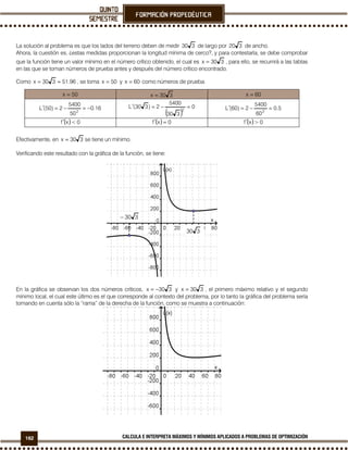 162 CALCULA E INTERPRETA MÁXIMOS Y MÍNIMOS APLICADOS A PROBLEMAS DE OPTIMIZACIÓN
La solución al problema es que los lados del terreno deben de medir 330 de largo por 320 de ancho.
Ahora, la cuestión es, ¿estas medidas proporcionan la longitud mínima de cerco?, y para contestarla, se debe comprobar
que la función tiene un valor mínimo en el número crítico obtenido, el cual es 330x = , para ello, se recurrirá a las tablas
en las que se toman números de prueba antes y después del número crítico encontrado.
Como 96.51330x ≈= , se toma 50x = y 60x = como números de prueba.
50x = 330x = 60x =
16.0
50
5400
2)50(L 2
−=−=′
( )
0
330
5400
2)330(L 2
=−=′ 5.0
60
5400
2)60(L 2
=−=′
( ) 0<xf′ ( ) 0xf =′ ( ) 0>xf′
Efectivamente, en 330x = se tiene un mínimo.
Verificando este resultado con la gráfica de la función, se tiene:
En la gráfica se observan los dos números críticos, 330x −= y 330x = , el primero máximo relativo y el segundo
mínimo local, el cual este último es el que corresponde al contexto del problema, por lo tanto la gráfica del problema sería
tomando en cuenta sólo la “rama” de la derecha de la función, como se muestra a continuación:
330
330−
 
