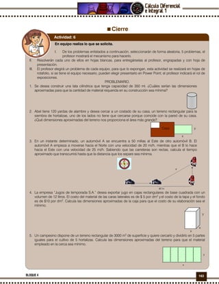 163BLOQUE 4
Cierre
En equipo realiza lo que se solicita.
I. De los problemas enlistados a continuación, seleccionarán de forma aleatoria, 5 problemas, el
profesor mostrará el mecanismo para hacerlo.
II. Resolverán cada uno de ellos en hojas blancas, para entregárselas al profesor, engrapadas y con hoja de
presentación.
III. El profesor elegirá un problema de cada equipo, para que lo expongan, esta actividad se realizará en hojas de
rotafolio, si se tiene el equipo necesario, pueden elegir presentarlo en Power Point; el profesor indicará el rol de
exposiciones.
PROBLEMARIO.
1. Se desea construir una lata cilíndrica que tenga capacidad de 350 ml. ¿Cuáles serían las dimensiones
aproximadas para que la cantidad de material requerida en su construcción sea mínima?
2. Abel tiene 120 yardas de alambre y desea cercar a un costado de su casa, un terreno rectangular para la
siembra de hortalizas, uno de los lados no tiene que cercarse porque coincide con la pared de su casa.
¿Qué dimensiones aproximadas del terreno nos proporciona el área más grande?
x
Casa y
3. En un instante determinado, un automóvil A se encuentra a 50 millas al Este de otro automóvil B. El
automóvil A empieza a moverse hacia el Norte con una velocidad de 20 mi/h, mientras que el B lo hace
hacia el Este con una velocidad de 25 mi/h. Sabiendo que las carreteras son rectas, calcula el tiempo
aproximado que transcurrirá hasta que la distancia que los separe sea mínima.
4. La empresa “Jugos de temporada S.A.” desea exportar jugo en cajas rectangulares de base cuadrada con un
volumen de 12 litros. El costo del material de las caras laterales es de $ 5 por dm2
y el costo de la tapa y el fondo
es de $10 por dm2
. Calcula las dimensiones aproximadas de la caja para que el costo de su elaboración sea el
mínimo.
y
x
x
5. Un campesino dispone de un terreno rectangular de 3000 m2
de superficie y quiere cercarlo y dividirlo en 5 partes
iguales para el cultivo de 5 hortalizas. Calcula las dimensiones aproximadas del terreno para que el material
empleado en la cerca sea mínimo.
y
x
Actividad: 6
 