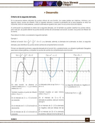 167BLOQUE 4
Desarrollo
Criterio de la segunda derivada.
En la secuencia anterior obtuviste los puntos críticos de una función, los cuales podían ser máximos, mínimos y en
algunos casos, puntos de inflexión, Esto lo lograste siempre y cuando la pendiente de la recta tangente en ellos fue
horizontal, dicho en otras palabras, cuando la derivada se iguala a cero, pero no es la única forma de hacerlo.
A continuación se presentará el criterio de la segunda derivada, con él también se pueden clasificar los puntos críticos,
pero más aún, se puede obtener los puntos donde cambia de concavidad una función, es decir, los puntos de inflexión de
la misma.
Para deducir el criterio, se analizará el siguiente ejemplo.
Ejemplo 1.
Graficar la función 2x2x
2
1
x
3
1
)x(f 23
+−−= y su derivada, además, la derivada de la derivada, es decir, la segunda
derivada, para identificar los puntos donde cambia de comportamiento la función.
Primero se obtendrá la primera y segunda derivada de la función f(x), y posteriormente, se utilizará el graficador Geogebra
para trazar ambas gráficas y comparar los puntos de cambio de comportamiento de la función.
2x2x
2
1
x
3
1
)x(f 23
+−−= 2xx)x(f 2
−−=′ 1x2)x(f −=′′
En esta función, se observa un
máximo relativo en x=−1 y un mínimo
relativo en x=2.
También muestra un punto de inflexión
entre x=0 y x=1.
En el intervalo de ( )1,−∞− la función
es creciente.
En el intervalo de ( )2,1− la función es
decreciente.
En el intervalo de ( )∞,2 la función es
creciente.
La derivada corta al eje X en x=−1 y
en x=2.
También muestra un valor mínimo
entre x=0 y x=1.
En el intervalo de ( )1,−∞− la
derivada es positiva, está por encima
del eje X.
En el intervalo de ( )2,1− la derivada
es negativa, está por debajo del eje
X.
En el intervalo de ( )∞,2 la derivada
es positiva, está por encima del eje X.
La segunda derivada es negativa en
x=1 y positiva en x=2.
Corta al eje X en
2
1x = .
 