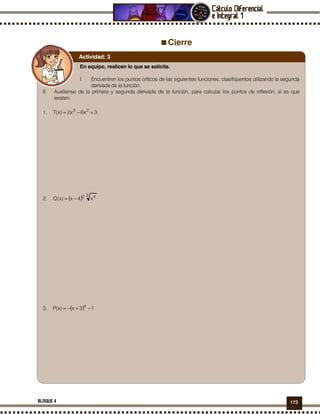 173BLOQUE 4
Cierre
En equipo, realicen lo que se solicita.
I. Encuentren los puntos críticos de las siguientes funciones, clasifíquenlos utilizando la segunda
derivada de la función.
II. Auxíliense de la primera y segunda derivada de la función, para calcular los puntos de inflexión, si es que
existen.
1. 3x6x2)x(T 23
+−=
2. ( )
3 42
x4x)x(Q −=
3. ( ) 13x)x(P 4
−+−=
Actividad: 3
 