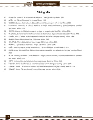 178 CALCULA E INTERPRETA MÁXIMOS Y MÍNIMOS APLICADOS A PROBLEMAS DE OPTIMIZACIÓN
Bibliografía
ANTONYAN, Natella et. al. Problemario de precálculo. Cengage Learning. México. 2009.
ASTEY, Luis. Cálculo Diferencial. Ed. Limusa. México. 2009.
CALLEJAS, Luciano. Matemáticas 5, Cálculo Diferencial. Nueva Imagen, S.A. de C.V. México.2008.
CONTRERAS, Leticia et. al. Cálculo diferencial e integral, Físico-matemáticas y químico-biológicas. Santillana
Bachillerato. México. 2010.
CUESTA, Vilvaldo. et. al. Cálculo Integral con enfoque en competencias. Book Mart, México, 2008.
DE OTEYZA, Elena. Conocimientos fundamentales de Matemáticas, Álgebra. Pearson Educación. México, 2006.
FARFÁN, Rosa y Cantoral, Ricardo. Desarrollo conceptual del cálculo. Cengage Learning. México. 2009.
GLAROS, Dinaky. Cálculo Diferencial. Ed. Limusa. México. 2009.
GRANVILLE, William. Cálculo Diferencial e Integral. Ed. Limusa. México. 2009.
HOWARD, Taylor. Cálculo Diferencial e Integral. Ed. Limusa. México. 2009.
IBAÑEZ, Patricia y García Gerardo. Matemáticas V, Cálculo Diferencial. Thomson. México, 2007.
LÓPEZ, Irma y Wisniewski, Piotr. Cálculo diferencial de una variable con aplicaciones. Cengage Learning. México.
2009.
MORA, Emiliano y Río, María. Cálculo diferencial e integral, Ciencias sociales y económico administrativas. Santillana
Bachillerato. México. 2010.
MORA, Emiliano y Rios, María. Cálculo diferencial e integral. Santillana. México. 2008.
STEWART, James et. al. Precálculo. Matemáticas para el Cálculo. Cengage Learning. México. 2009.
STEWART, James. Cálculo de una variable. Trascendentes tempranas. Cengage Learning. México. 2009.
STEWART, James. Cálculo diferencial e integral. Cengage Learning. México. 2009.
 