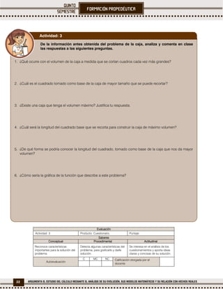 22 ARGUMENTA EL ESTUDIO DEL CÁLCULO MEDIANTE EL ANÁLISIS DE SU EVOLUCIÓN, SUS MODELOS MATEMÁTICOS Y SU RELACIÓN CON HECHOS REALES
Evaluación
Actividad: 3 Producto: Cuestionario. Puntaje:
Saberes
Conceptual Procedimental Actitudinal
Reconoce características
importantes para la solución del
problema.
Detecta algunas características del
problema, para graficarlo y darle
solución.
Se interesa en el análisis de los
cuestionamientos y aporta ideas
claras y concisas de su solución.
Autoevaluación
C MC NC Calificación otorgada por el
docente
De la información antes obtenida del problema de la caja, analiza y comenta en clase
las respuestas a las siguientes preguntas.
1. ¿Qué ocurre con el volumen de la caja a medida que se cortan cuadros cada vez más grandes?
2. ¿Cuál es el cuadrado tomado como base de la caja de mayor tamaño que se puede recortar?
3. ¿Existe una caja que tenga el volumen máximo? Justifica tu respuesta.
4. ¿Cuál será la longitud del cuadrado base que se recorta para construir la caja de máximo volumen?
5. ¿De qué forma se podría conocer la longitud del cuadrado, tomado como base de la caja que nos da mayor
volumen?
6. ¿Cómo sería la gráfica de la función que describe a este problema?
Actividad: 3
 