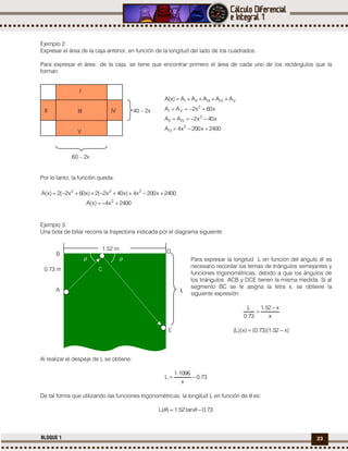 23BLOQUE 1
Ejemplo 2.
Expresar el área de la caja anterior, en función de la longitud del lado de los cuadrados.
Para expresar el área de la caja, se tiene que encontrar primero el área de cada uno de los rectángulos que la
forman.
VIVIIIIII AAAAA)x(A 
2400x200x4A
x40x2AA
x60x2AA
2
III
2
IVII
2
VI



Por lo tanto, la función queda:
2400x4)x(A
2400x200x4)x40x2(2)x60x2(2)x(A
2
222


Ejemplo 3.
Una bola de billar recorre la trayectoria indicada por el diagrama siguiente:
Para expresar la longitud L en función del ángulo , es
necesario recordar los temas de triángulos semejantes y
funciones trigonométricas, debido a que los ángulos de
los triángulos ACB y DCE tienen la misma medida. Si al
segmento BC se le asigna la letra x, se obtiene la
siguiente expresión:
x
x52.1
73.0
L 

)x52.1)(73.0()x)(L( 
Al realizar el despeje de L se obtiene:
73.0
x
1096.1
L 
De tal forma que utilizando las funciones trigonométricas, la longitud L en función de  es:
73.0tan52.1)(L  
I
III
60 – 2x
40 – 2xII IV
V
E
C
A
B D
0.73 m
 
L
1.52 m
 