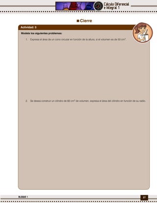 27BLOQUE 1
Cierre
Modela los siguientes problemas:
1. Expresa el área de un cono circular en función de la altura, si el volumen es de 50 cm3
.
2. Se desea construir un cilindro de 60 cm3
de volumen, expresa el área del cilindro en función de su radio.
Actividad: 5
 