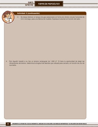 28 ARGUMENTA EL ESTUDIO DEL CÁLCULO MEDIANTE EL ANÁLISIS DE SU EVOLUCIÓN, SUS MODELOS MATEMÁTICOS Y SU RELACIÓN CON HECHOS REALES
3. Se desea fabricar un tanque de gas estacionario en forma de cilindro circular horizontal de
3.5 m de largo, para una fábrica de muebles. Expresa el volumen en función del radio.
4. Don Agustín heredó a su hijo un terreno rectangular de 1,500 m2
. Si tiene la oportunidad de elegir las
dimensiones del terreno, determina la longitud del alambre que utilizará para cercarlo, en función de uno de
sus lados.
Actividad: 5 (continuación)
 