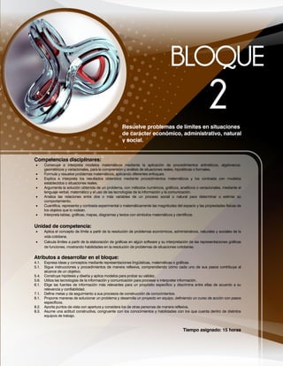Tiempo asignado: 15 horas
Resuelve problemas de límites en situaciones
de carácter económico, administrativo, natural
y social.
Competencias disciplinares:
 Construye e interpreta modelos matemáticos mediante la aplicación de procedimientos aritméticos, algebraicos,
geométricos y variacionales, para la comprensión y análisis de situaciones reales, hipotéticas o formales.
 Formula y resuelve problemas matemáticos, aplicando diferentes enfoques.
 Explica e interpreta los resultados obtenidos mediante procedimientos matemáticos y los contrasta con modelos
establecidos o situaciones reales.
 Argumenta la solución obtenida de un problema, con métodos numéricos, gráficos, analíticos o variacionales, mediante el
lenguaje verbal, matemático y el uso de las tecnologías de la información y la comunicación.
 Analiza las relaciones entre dos o más variables de un proceso social o natural para determinar o estimar su
comportamiento.
 Cuantifica, representa y contrasta experimental o matemáticamente las magnitudes del espacio y las propiedades físicas de
los objetos que lo rodean.
 Interpreta tablas, gráficas, mapas, diagramas y textos con símbolos matemáticos y científicos.
Unidad de competencia:
 Aplica el concepto de límite a partir de la resolución de problemas económicos, administrativos, naturales y sociales de la
vida cotidiana.
 Calcula límites a partir de la elaboración de gráficas en algún software y su interpretación de las representaciones gráficas
de funciones, mostrando habilidades en la resolución de problemas de situaciones cotidianas.
Atributos a desarrollar en el bloque:
4.1. Expresa ideas y conceptos mediante representaciones lingüísticas, matemáticas o gráficas.
5.1. Sigue instrucciones y procedimientos de manera reflexiva, comprendiendo cómo cada uno de sus pasos contribuye al
alcance de un objetivo.
5.4. Construye hipótesis y diseña y aplica modelos para probar su validez.
5.6. Utiliza las tecnologías de la información y comunicación para procesar e interpretar información.
6.1. Elige las fuentes de información más relevantes para un propósito específico y discrimina entre ellas de acuerdo a su
relevancia y confiabilidad.
7.1. Define metas y da seguimiento a sus procesos de construcción de conocimientos.
8.1. Propone maneras de solucionar un problema y desarrolla un proyecto en equipo, definiendo un curso de acción con pasos
específicos.
8.2. Aporta puntos de vista con apertura y considera los de otras personas de manera reflexiva.
8.3. Asume una actitud constructiva, congruente con los conocimientos y habilidades con los que cuenta dentro de distintos
equipos de trabajo.
 