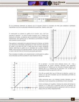 37BLOQUE 2
Evaluación
Actividad: 3 Producto: Problemas de aplicación. Puntaje:
Saberes
Conceptual Procedimental Actitudinal
Identifica el límite de las
velocidades promedio, como
velocidad instantánea.
Estima el límite de las velocidades
promedio.
Es reflexivo al resolver la actividad.
Expresa las dudas al docente.
Autoevaluación
C MC NC Calificación otorgada por el
docente
En los problemas anteriores se observó que se requiere conocer el concepto de límite para establecer cantidades
importantes como es la velocidad instantánea de partículas, objetos, entre otros.
A continuación se observa la gráfica de la función 2
t9.4)t(d  que
describe el ejemplo 1, en ella se puede visualizar que, a medida que
transcurre el tiempo, la distancia que ha recorrido la pelota crece más
rápidamente, esto significa que su velocidad va aumentando a medida
que la pelota se acerca al piso.
Para graficar la velocidad de la pelota al transcurrir el tiempo, se tendría
que calcular las velocidades instantáneas en todo momento, desde que
se suelta a una altura de 204 m hasta que toca el suelo, resultando
tedioso determinar la gráfica de la velocidad de la pelota mediante
tablas, como se hizo en el ejemplo anterior. Por ello, se requiere conocer
un poco más de límites de funciones para poder generalizar.
Para completar el análisis se te proporcionará a continuación la gráfica
de la velocidad que lleva la pelota en cada instante de tiempo.
En el ejemplo 1, se tomó como intervalo inicial a [5 – 5.5] y
posteriormente se fueron tomando intervalos más pequeños
acercándose a 5. Nótese que los intervalos tomados estaban a la
derecha del 5 y a medida que se acercaron a él, el valor de la
velocidad promedio se aproximó a 49 m/s.
Con ello se puede decir que el límite por la derecha, cuando t se
acerca a 5, da como resultado que las velocidades promedio se
aproximen a 49 m/s.
Cabe mencionar que si se hubieran tomado intervalos, que se
acercaran a 5 por la izquierda, se obtendría el mismo resultado.
Como se observa en la gráfica, mientras los valores del tiempo se
acercan a t=5 tanto por la izquierda como por la derecha; los
valores de la velocidad promedio se aproximan a 49 m/s, tanto por
abajo como por arriba, respectivamente.
        























t
d(t)
        











t
v(t)
 