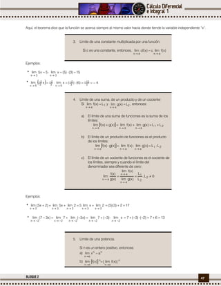 47BLOQUE 2
Aquí, el teorema dice que la función se acerca siempre al mismo valor hacia donde tiende la variable independiente “x”.
3. Límite de una constante multiplicada por una función:
Si c es una constante, entonces, )x(flimc)x(cflim
axax 

Ejemplos:
 15)3()5(xlim5x5lim
3x3x


   4)6()(xlimxlim
3
12
3
2
6x3
2
3
2
6x
 



4. Límite de una suma, de un producto y de un cociente:
Si 1
ax
L)x(flim 

y 2
ax
L)x(glim 

, entonces:
a) El límite de una suma de funciones es la suma de los
límites:
  21
axaxax
LL)x(glim)x(flim)x(g)x(flim 

b) El límite de un producto de funciones es el producto
de los límites:
  21
axaxax
LL)x(glim)x(flim)x(g)x(flim 

c) El límite de un cociente de funciones es el cociente de
los límites, siempre y cuando el límite del
denominador sea diferente de cero:
0L,
L
L
)x(glim
)x(flim
)x(g
)x(f
lim 2
2
1
ax
ax
ax




Ejemplos:
 2limxlim52limx5lim)2x5(lim
3x3x3x3x3x 
 172)3)(5( 
 xlim)3(7lim)x3(lim7lim)x37(lim
2x2x2x2x2x 
 1367)2()3(7 
5. Límite de una potencia.
Si n es un entero positivo, entonces:
a) nn
ax
axlim 

b)   n
ax
n
ax
)]x(flim[)x(flim


 