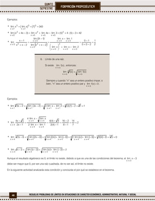 48 RESUELVE PROBLEMAS DE LÍMITES EN SITUACIONES DE CARÁCTER ECONÓMICO, ADMINISTRATIVO, NATURAL Y SOCIAL
Ejemplos:
 343]7[]xlim[xlim 33
7x
3
7x


 423)5(4)5(3limx4limxlim)3x4x(lim 2
5x5x
2
5x
2
5x



 
  2
1
200
10
2limxlimxlim
1limxlim
2xxlim
1Xlim
2xx
1x
lim
0x0x
2
0x
0x0x
2
0x
0x
20x






















6. Límite de una raíz.
Si existe )x(flim
ax
, entonces:
n
ax
n
ax
)x(flim)x(flim


Siempre y cuando “n” sea un entero positivo impar, o
bien, “n” sea un entero positivo par y 0)x(flim
ax


.
Ejemplos:
 112)1)(3(2limxlim3)2x3(lim2x3lim 55
5
1x1x
5
1x
5
1x


 2
7
14
18
216
1)4(2
4)4(4
1limxlim2
xlimxlím4
1x2
xx4
lim
4x4x
4x4x
4x















             008428limxlim28limx2lim8x2lim8x2lim
33
3
4x4x
3
4x4x
3
4x
3
4x


       

3limxlim3xlim3xlim
3x3x3x3x
Aunque el resultado algebraico es 0, el límite no existe, debido a que es una de las condiciones del teorema; el 3xlim
3x


debe ser mayor que 0, por ser una raíz cuadrada, de no ser así, el límite no existe.
En la siguiente actividad analizarás esta condición y concluirás el por qué se establece en el teorema.
 