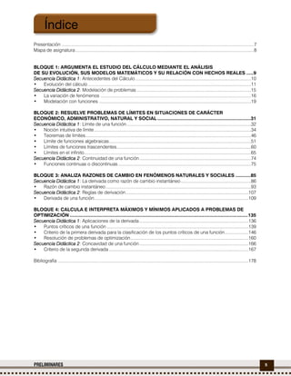 5PRELIMINARES
Presentación .........................................................................................................................................................7
Mapa de asignatura..............................................................................................................................................8
BLOQUE 1: ARGUMENTA EL ESTUDIO DEL CÁLCULO MEDIANTE EL ANÁLISIS
DE SU EVOLUCIÓN, SUS MODELOS MATEMÁTICOS Y SU RELACIÓN CON HECHOS REALES .....9
Secuencia Didáctica 1: Antecedentes del Cálculo ............................................................................................10
• Evolución del cálculo..................................................................................................................................11
Secuencia Didáctica 2: Modelación de problemas ...........................................................................................15
• La variación de fenómenos ........................................................................................................................16
• Modelación con funciones .........................................................................................................................19
BLOQUE 2: RESUELVE PROBLEMAS DE LÍMITES EN SITUACIONES DE CARÁCTER
ECONÓMICO, ADMINISTRATIVO, NATURAL Y SOCIAL ....................................................................31
Secuencia Didáctica 1: Límite de una función...................................................................................................32
• Noción intuitiva de límite.............................................................................................................................34
• Teoremas de límites....................................................................................................................................46
• Límite de funciones algebraicas.................................................................................................................51
• Límites de funciones trascendentes...........................................................................................................60
• Límites en el infinito.....................................................................................................................................65
Secuencia Didáctica 2: Continuidad de una función.........................................................................................74
• Funciones continuas o discontinuas..........................................................................................................75
BLOQUE 3: ANALIZA RAZONES DE CAMBIO EN FENÓMENOS NATURALES Y SOCIALES ...........85
Secuencia Didáctica 1: La derivada como razón de cambio instantáneo........................................................86
• Razón de cambio instantáneo....................................................................................................................93
Secuencia Didáctica 2: Reglas de derivación..................................................................................................107
• Derivada de una función...........................................................................................................................109
BLOQUE 4: CALCULA E INTERPRETA MÁXIMOS Y MÍNIMOS APLICADOS A PROBLEMAS DE
OPTIMIZACIÓN ..................................................................................................................................135
Secuencia Didáctica 1: Aplicaciones de la derivada.......................................................................................136
• Puntos críticos de una función .................................................................................................................139
• Criterio de la primera derivada para la clasificación de los puntos críticos de una función...................146
• Resolución de problemas de optimización..............................................................................................160
Secuencia Didáctica 2: Concavidad de una función.......................................................................................166
• Criterio de la segunda derivada ...............................................................................................................167
Bibliografía ........................................................................................................................................................178
Índice
 