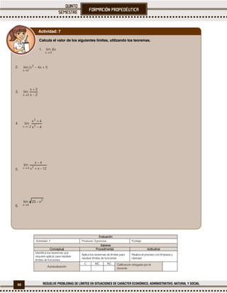 50 RESUELVE PROBLEMAS DE LÍMITES EN SITUACIONES DE CARÁCTER ECONÓMICO, ADMINISTRATIVO, NATURAL Y SOCIAL
Evaluación
Actividad: 7 Producto: Ejercicios. Puntaje:
Saberes
Conceptual Procedimental Actitudinal
Identifica los teoremas que
requiere aplicar para resolver
límites de funciones.
Aplica los teoremas de límites para
resolver límites de funciones.
Realiza el proceso con limpieza y
claridad.
Autoevaluación
C MC NC Calificación otorgada por el
docente
Calcula el valor de los siguientes límites, utilizando los teoremas.
1.
2.
3.
4.
5.
6.
Actividad: 7
 