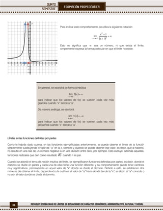 56 RESUELVE PROBLEMAS DE LÍMITES EN SITUACIONES DE CARÁCTER ECONÓMICO, ADMINISTRATIVO, NATURAL Y SOCIAL
Para indicar este comportamiento, se utiliza la siguiente notación:
 



 2
2
1x 1x
1x
lim
Esto no significa que  sea un número, ni que exista el límite,
simplemente expresa la forma particular en que el límite no existe.
En general, se escribirá de forma simbólica
  

xflim
ax
para indicar que los valores de f(x) se vuelven cada vez más
grandes cuando “x” tiende a “a”.
De manera análoga, se escribirá
  

xflim
ax
para indicar que los valores de f(x) se vuelven cada vez más
pequeños cuando “x” tiende a “a”.
Límites en las funciones definidas por partes
Como te habrás dado cuenta, en las funciones ejemplificadas anteriormente, se puede obtener el límite de la función
simplemente sustituyendo el valor de “a” en la x, siempre y cuando se pueda obtener ese valor, es decir, que al hacerlo,
no resulte en una raíz de un número negativo o en una división entre cero, por ejemplo. Esto excluye, además aquellas,
funciones radicales que dén como resultado n
0 cuando n es par.
Cuando se abordó el tema de noción intuitiva de límite, se ejemplificaron funciones definidas por partes, es decir, donde el
dominio se divide en partes y cada una de ellas tiene una función diferente, y su comportamiento puede tener cambios
muy significativos, precisamente en aquel valor de “x” donde se divide el dominio. Debido a esto, se establecen dos
maneras de obtener el límite, dependiendo de cuál sea el valor de “a” hacia donde tiende la “x”, es decir, si “a” coincide o
no con el valor donde se divide el dominio.
             















x
y
 