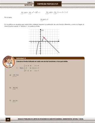 58 RESUELVE PROBLEMAS DE LÍMITES EN SITUACIONES DE CARÁCTER ECONÓMICO, ADMINISTRATIVO, NATURAL Y SOCIAL
  11xlim)x(glim 33
1x1x



213x3lim)x(glim
1x1x



Por lo tanto:


)x(glim
x
En la gráfica se visualiza que cada límite unilateral requiere la sustitución de una función diferente y como no llegan al
mismo punto cuando “x” tiende a 1, no existe su límite.
          









x
g(x)
Calcula el límite indicado en cada una de las funciones, si es que existe.
1.
a)
b)
c)
Actividad: 8
 