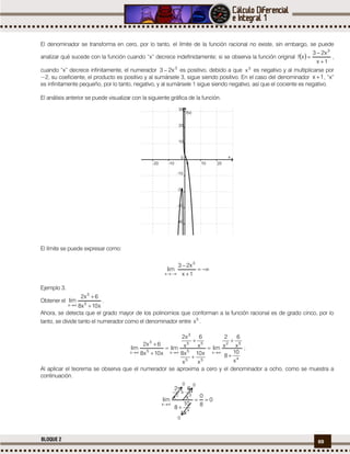 69BLOQUE 2
El denominador se transforma en cero, por lo tanto, el límite de la función racional no existe, sin embargo, se puede
analizar qué sucede con la función cuando “x” decrece indefinidamente; si se observa la función original  
1x
x23
xf
3


 ,
cuando “x” decrece infinitamente, el numerador 3
x23  es positivo, debido a que 3
x es negativo y al multiplicarse por
−2, su coeficiente, el producto es positivo y al sumársele 3, sigue siendo positivo. En el caso del denominador 1x  , “x”
es infinitamente pequeño, por lo tanto, negativo, y al sumársele 1 sigue siendo negativo, así que el cociente es negativo.
El análisis anterior se puede visualizar con la siguiente gráfica de la función.
El límite se puede expresar como:



 1x
x23
lim
3
x
Ejemplo 3.
Obtener el
x10x8
6x2
lim 5
3
x 


.
Ahora, se detecta que el grado mayor de los polinomios que conforman a la función racional es de grado cinco, por lo
tanto, se divide tanto el numerador como el denominador entre 5
x .
4
52
x
55
5
55
3
x5
3
x
x
10
8
x
6
x
2
lim
x
x10
x
x8
x
6
x
x2
lim
x10x8
6x2
lim









;
Al aplicar el teorema se observa que el numerador se aproxima a cero y el denominador a ocho, como se muestra a
continuación.
0
8
0
x
10
8
x
6
x
2
lim
4
52
x




0
0
0
 