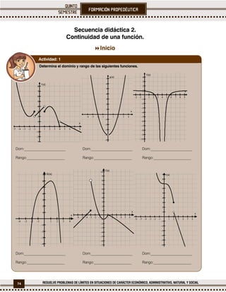 74 RESUELVE PROBLEMAS DE LÍMITES EN SITUACIONES DE CARÁCTER ECONÓMICO, ADMINISTRATIVO, NATURAL Y SOCIAL
Secuencia didáctica 2.
Continuidad de una función.

Inicio
Determina el dominio y rango de las siguientes funciones.
Dom:_______________________ Dom:_______________________ Dom:_______________________
Rango:_____________________ Rango:_____________________ Rango:_____________________
Dom:_______________________ Dom:_______________________ Dom:_______________________
Rango:_____________________ Rango:_____________________ Rango:_____________________
Actividad: 1
 